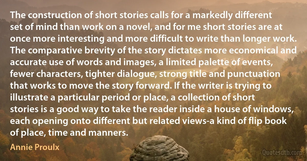 The construction of short stories calls for a markedly different set of mind than work on a novel, and for me short stories are at once more interesting and more difficult to write than longer work. The comparative brevity of the story dictates more economical and accurate use of words and images, a limited palette of events, fewer characters, tighter dialogue, strong title and punctuation that works to move the story forward. If the writer is trying to illustrate a particular period or place, a collection of short stories is a good way to take the reader inside a house of windows, each opening onto different but related views-a kind of flip book of place, time and manners. (Annie Proulx)