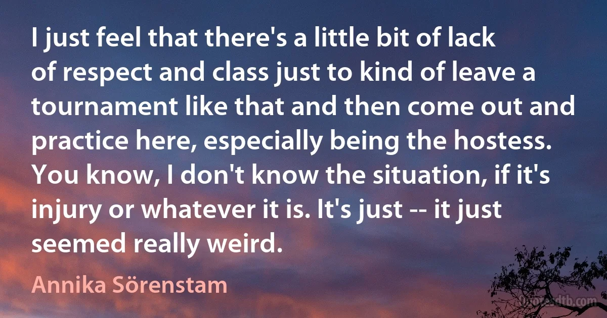 I just feel that there's a little bit of lack of respect and class just to kind of leave a tournament like that and then come out and practice here, especially being the hostess. You know, I don't know the situation, if it's injury or whatever it is. It's just -- it just seemed really weird. (Annika Sörenstam)