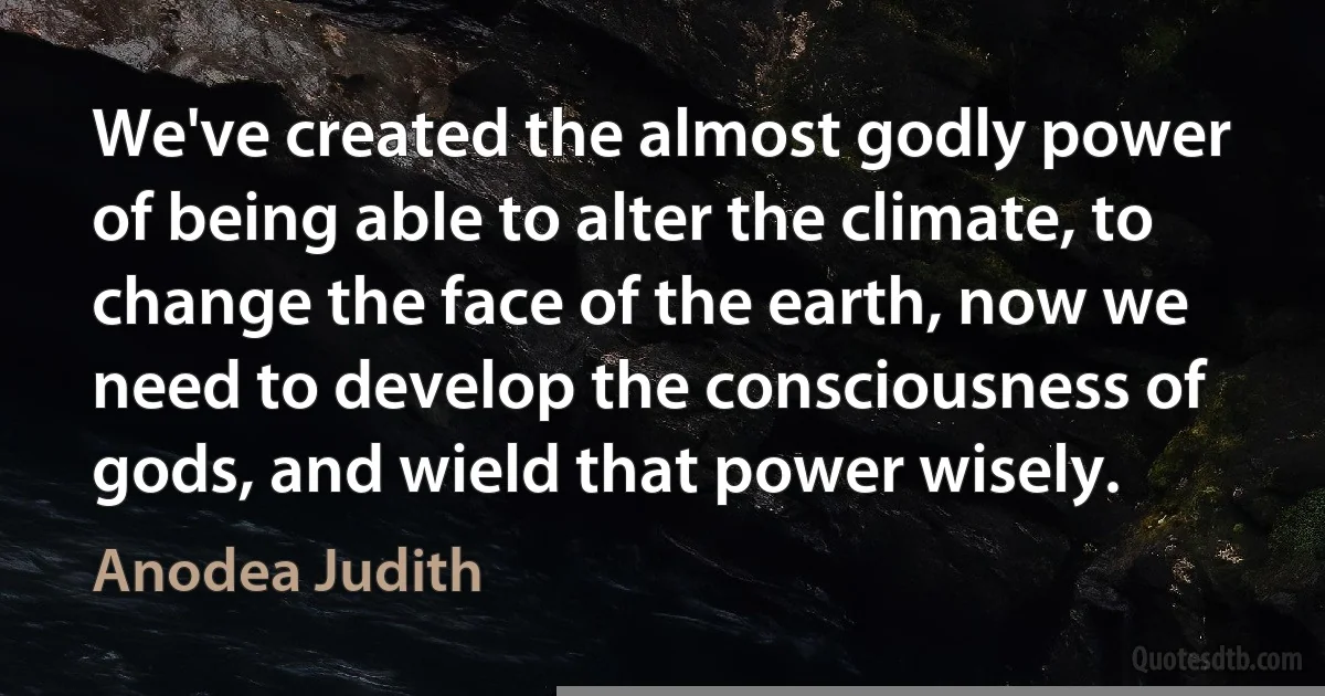 We've created the almost godly power of being able to alter the climate, to change the face of the earth, now we need to develop the consciousness of gods, and wield that power wisely. (Anodea Judith)