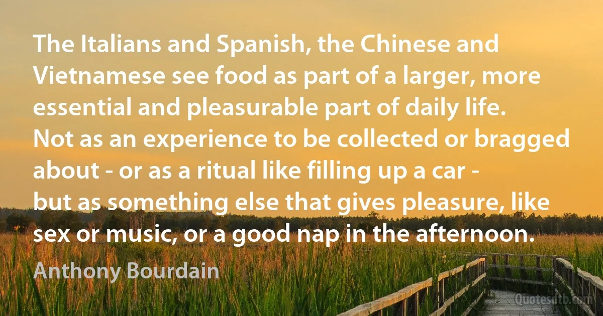 The Italians and Spanish, the Chinese and Vietnamese see food as part of a larger, more essential and pleasurable part of daily life. Not as an experience to be collected or bragged about - or as a ritual like filling up a car - but as something else that gives pleasure, like sex or music, or a good nap in the afternoon. (Anthony Bourdain)