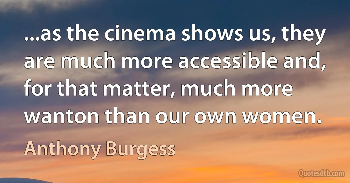 ...as the cinema shows us, they are much more accessible and, for that matter, much more wanton than our own women. (Anthony Burgess)