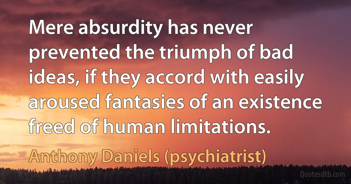 Mere absurdity has never prevented the triumph of bad ideas, if they accord with easily aroused fantasies of an existence freed of human limitations. (Anthony Daniels (psychiatrist))