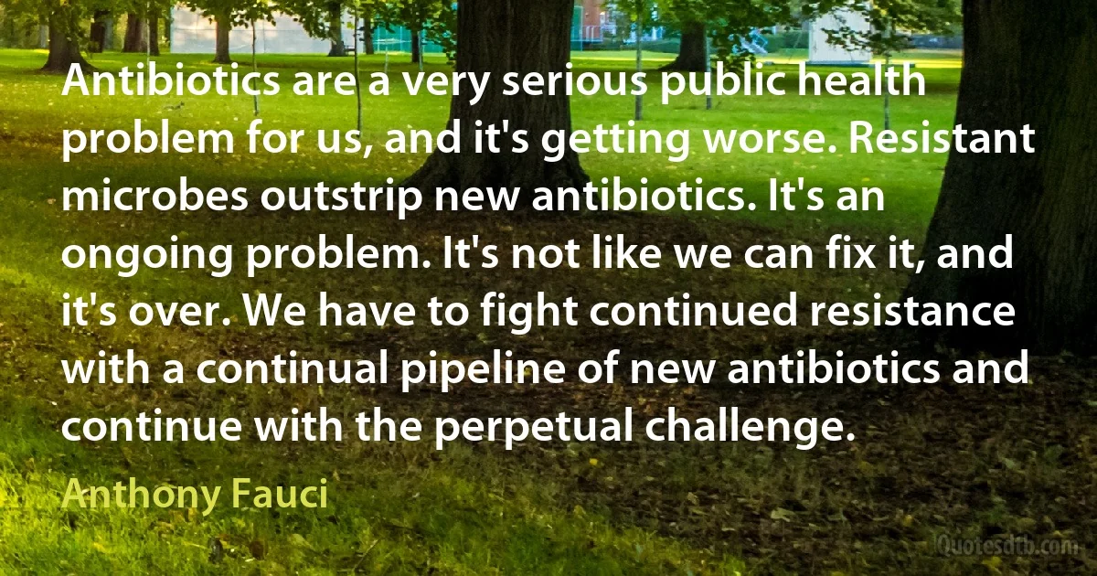 Antibiotics are a very serious public health problem for us, and it's getting worse. Resistant microbes outstrip new antibiotics. It's an ongoing problem. It's not like we can fix it, and it's over. We have to fight continued resistance with a continual pipeline of new antibiotics and continue with the perpetual challenge. (Anthony Fauci)