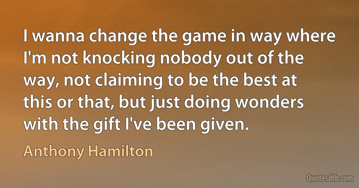 I wanna change the game in way where I'm not knocking nobody out of the way, not claiming to be the best at this or that, but just doing wonders with the gift I've been given. (Anthony Hamilton)