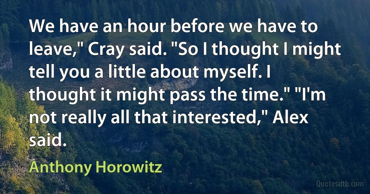 We have an hour before we have to leave," Cray said. "So I thought I might tell you a little about myself. I thought it might pass the time." "I'm not really all that interested," Alex said. (Anthony Horowitz)