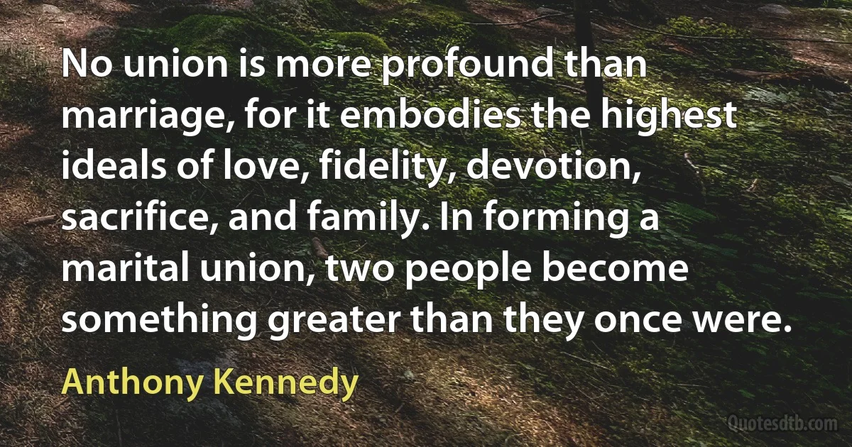 No union is more profound than marriage, for it embodies the highest ideals of love, fidelity, devotion, sacrifice, and family. In forming a marital union, two people become something greater than they once were. (Anthony Kennedy)