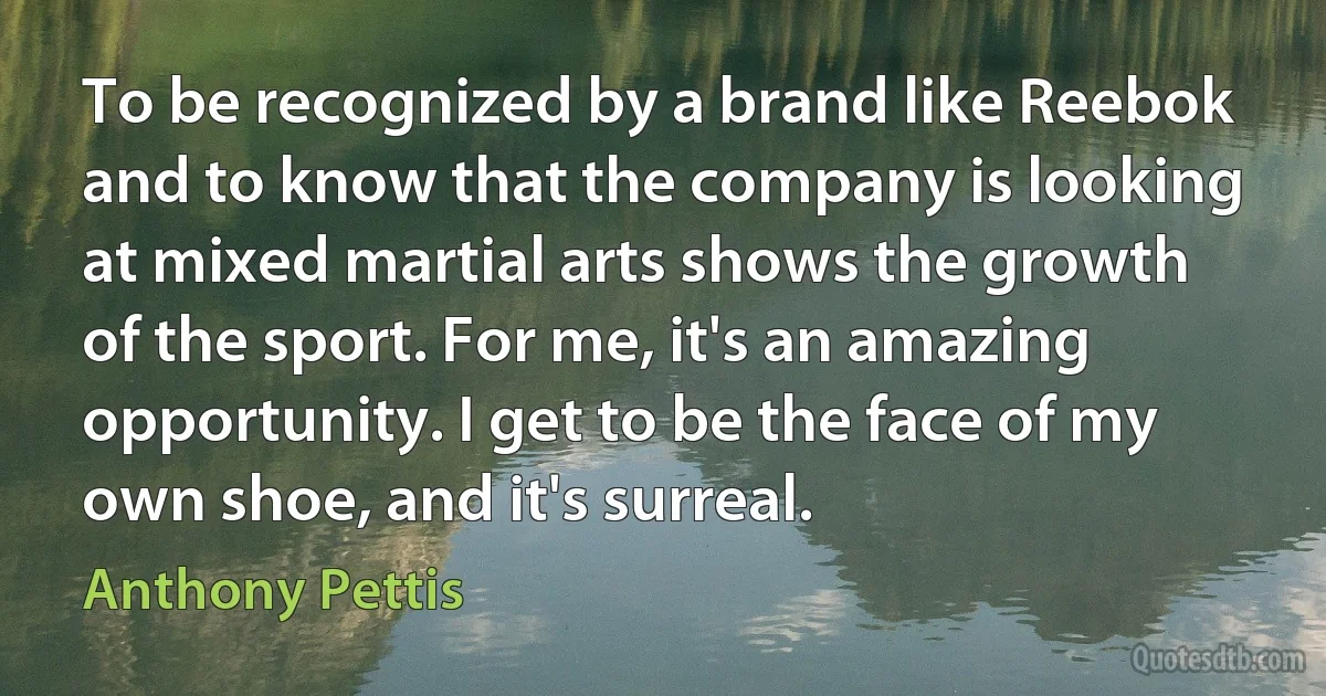 To be recognized by a brand like Reebok and to know that the company is looking at mixed martial arts shows the growth of the sport. For me, it's an amazing opportunity. I get to be the face of my own shoe, and it's surreal. (Anthony Pettis)