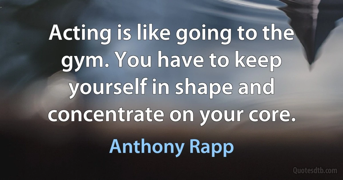 Acting is like going to the gym. You have to keep yourself in shape and concentrate on your core. (Anthony Rapp)