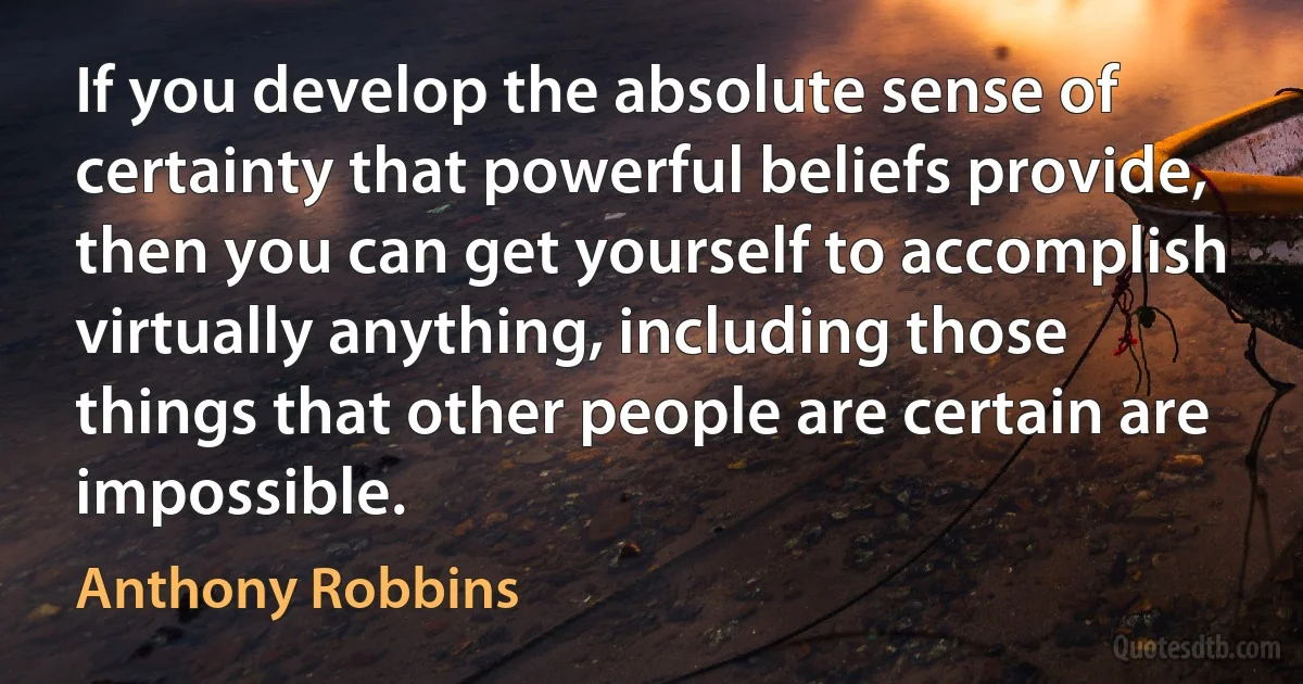 If you develop the absolute sense of certainty that powerful beliefs provide, then you can get yourself to accomplish virtually anything, including those things that other people are certain are impossible. (Anthony Robbins)