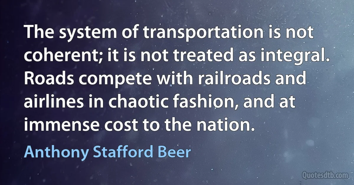 The system of transportation is not coherent; it is not treated as integral. Roads compete with railroads and airlines in chaotic fashion, and at immense cost to the nation. (Anthony Stafford Beer)