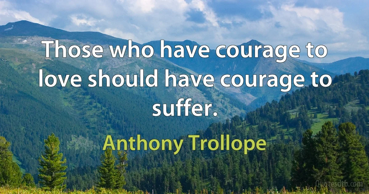 Those who have courage to love should have courage to suffer. (Anthony Trollope)