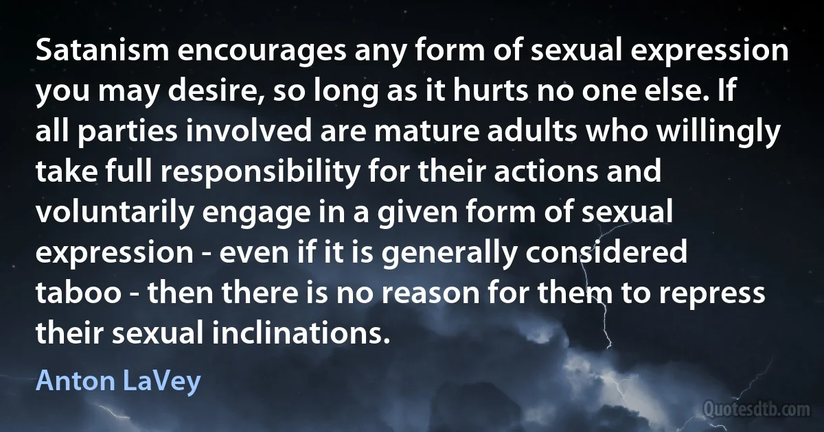 Satanism encourages any form of sexual expression you may desire, so long as it hurts no one else. If all parties involved are mature adults who willingly take full responsibility for their actions and voluntarily engage in a given form of sexual expression - even if it is generally considered taboo - then there is no reason for them to repress their sexual inclinations. (Anton LaVey)