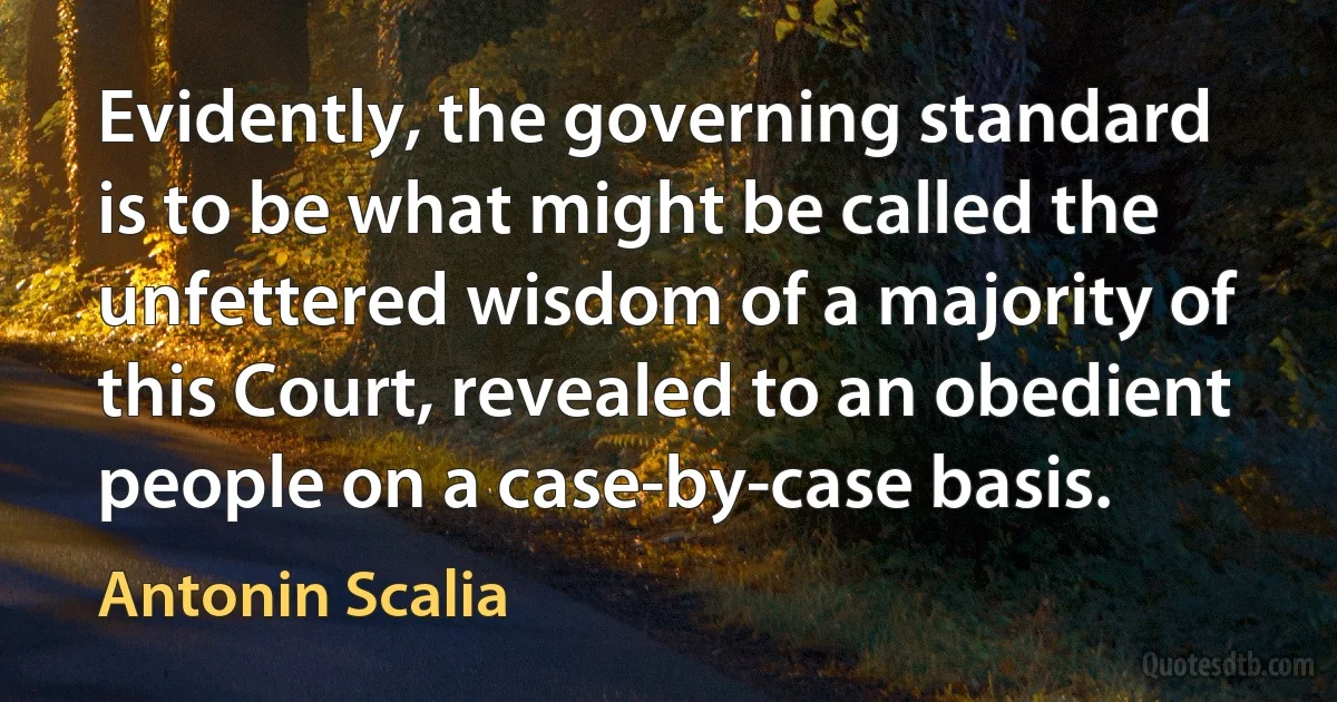 Evidently, the governing standard is to be what might be called the unfettered wisdom of a majority of this Court, revealed to an obedient people on a case-by-case basis. (Antonin Scalia)