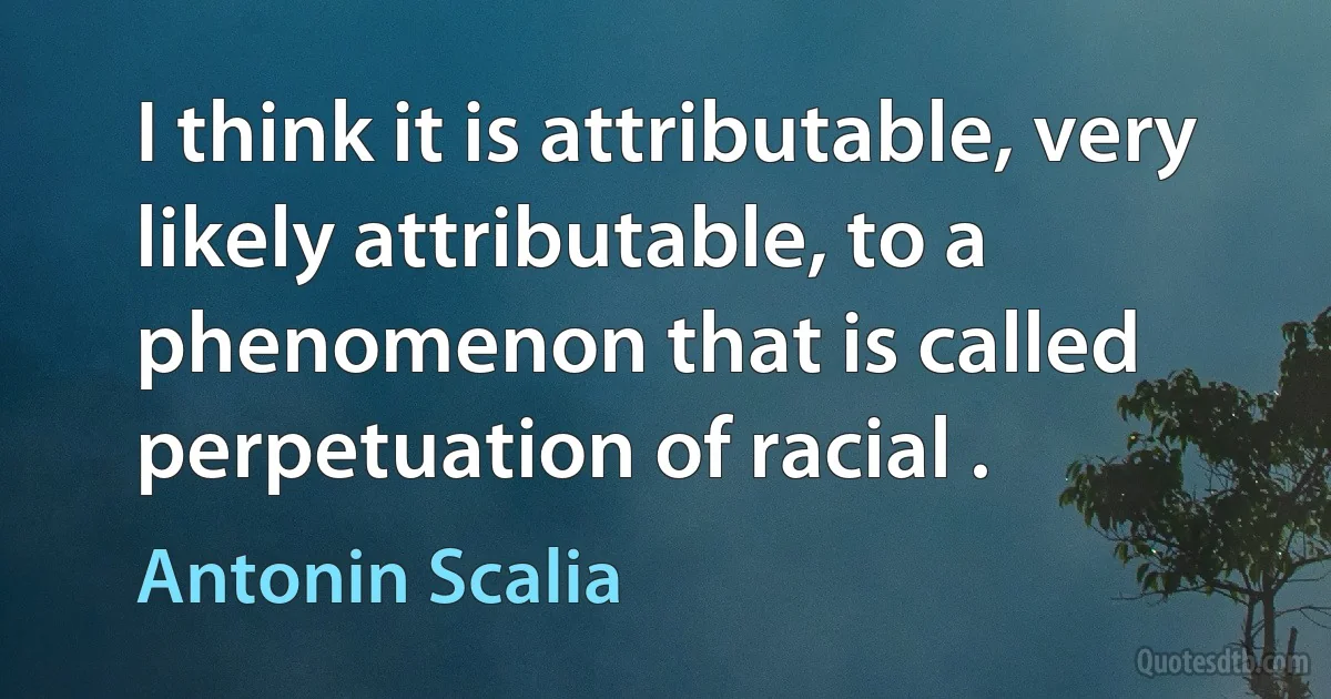 I think it is attributable, very likely attributable, to a phenomenon that is called perpetuation of racial . (Antonin Scalia)