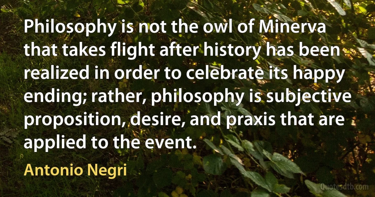 Philosophy is not the owl of Minerva that takes flight after history has been realized in order to celebrate its happy ending; rather, philosophy is subjective proposition, desire, and praxis that are applied to the event. (Antonio Negri)