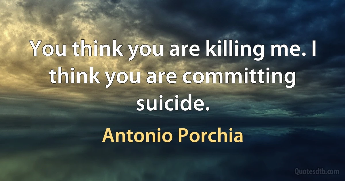 You think you are killing me. I think you are committing suicide. (Antonio Porchia)