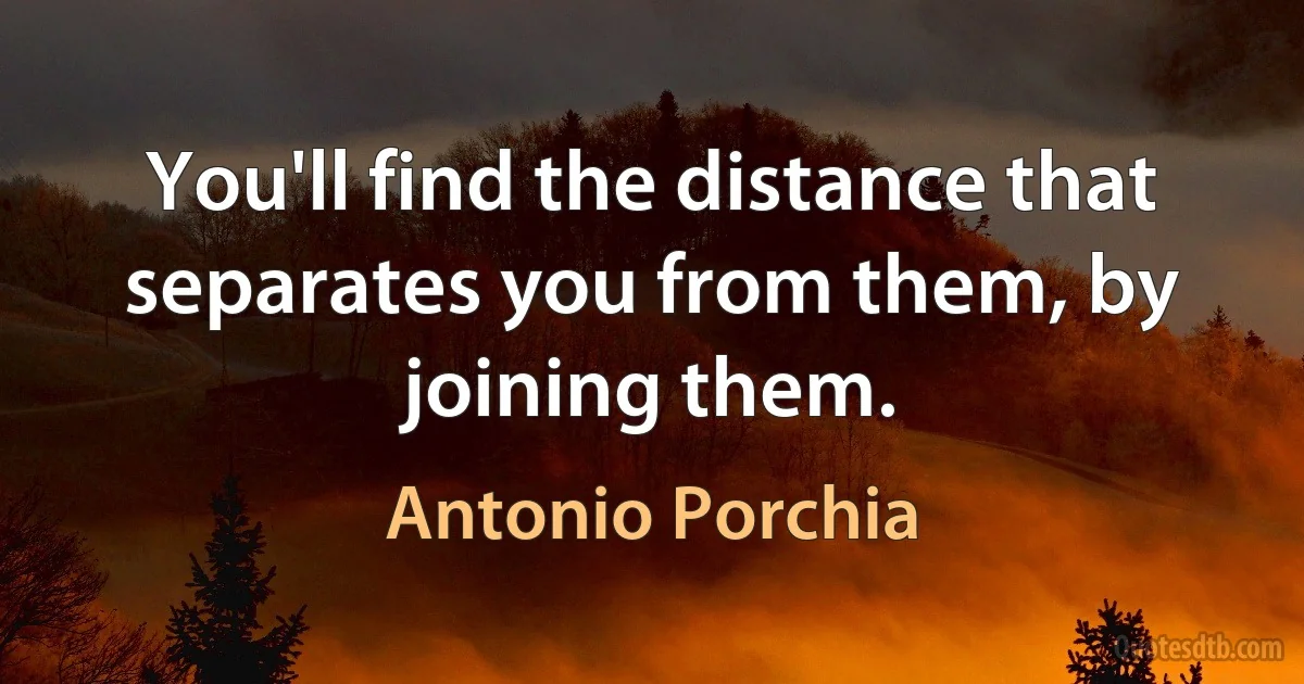 You'll find the distance that separates you from them, by joining them. (Antonio Porchia)