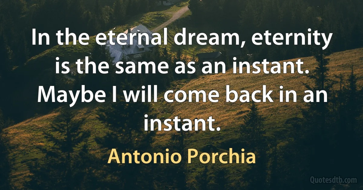 In the eternal dream, eternity is the same as an instant. Maybe I will come back in an instant. (Antonio Porchia)