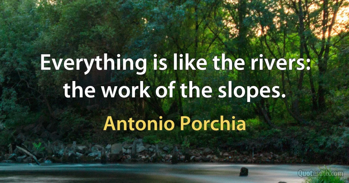 Everything is like the rivers: the work of the slopes. (Antonio Porchia)