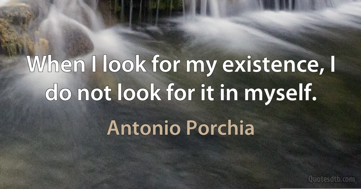 When I look for my existence, I do not look for it in myself. (Antonio Porchia)