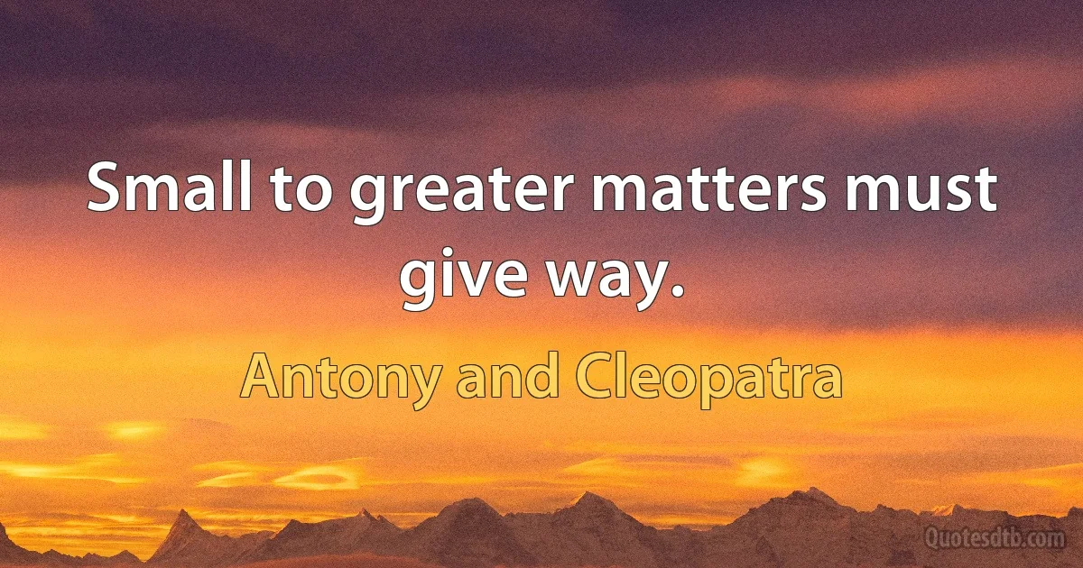 Small to greater matters must give way. (Antony and Cleopatra)