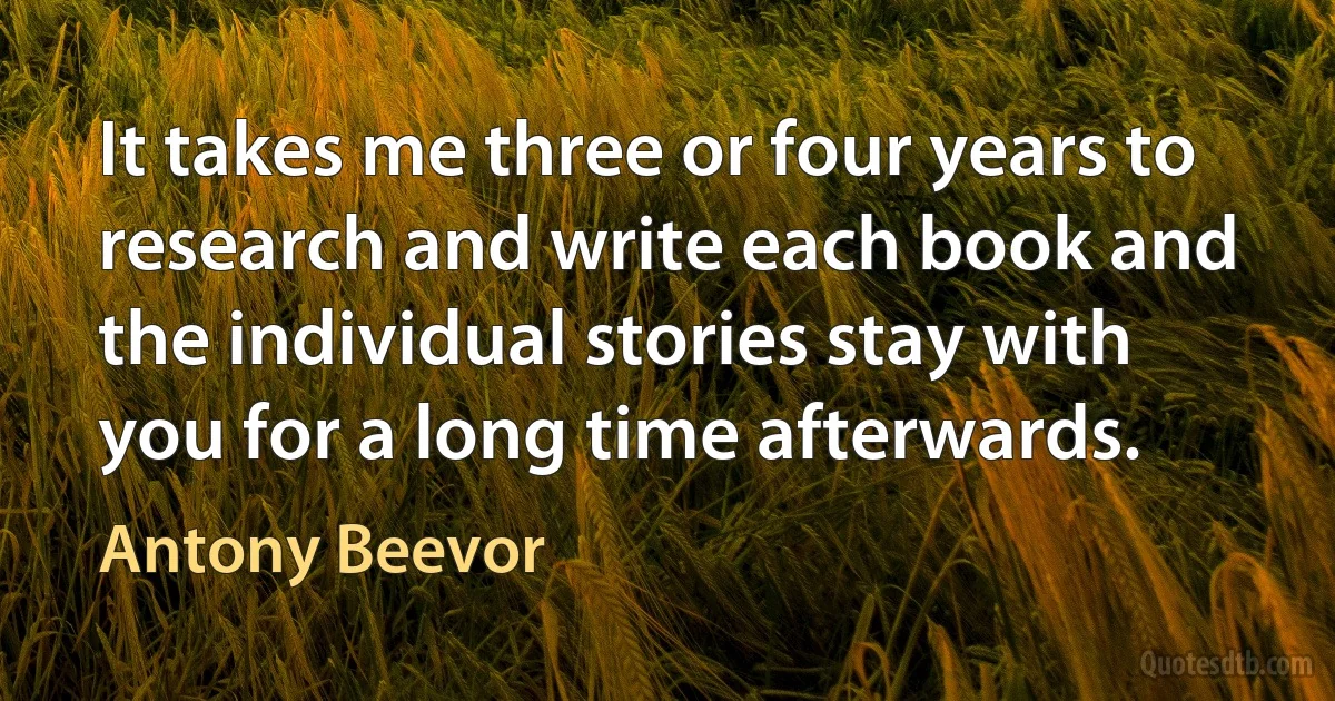 It takes me three or four years to research and write each book and the individual stories stay with you for a long time afterwards. (Antony Beevor)