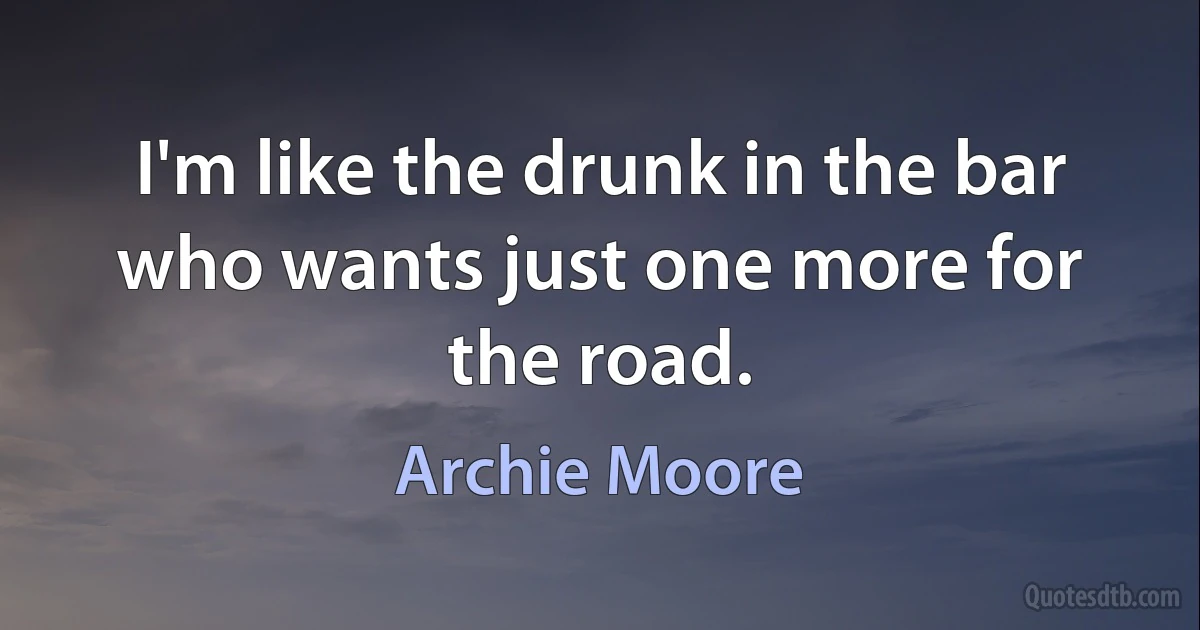 I'm like the drunk in the bar who wants just one more for the road. (Archie Moore)