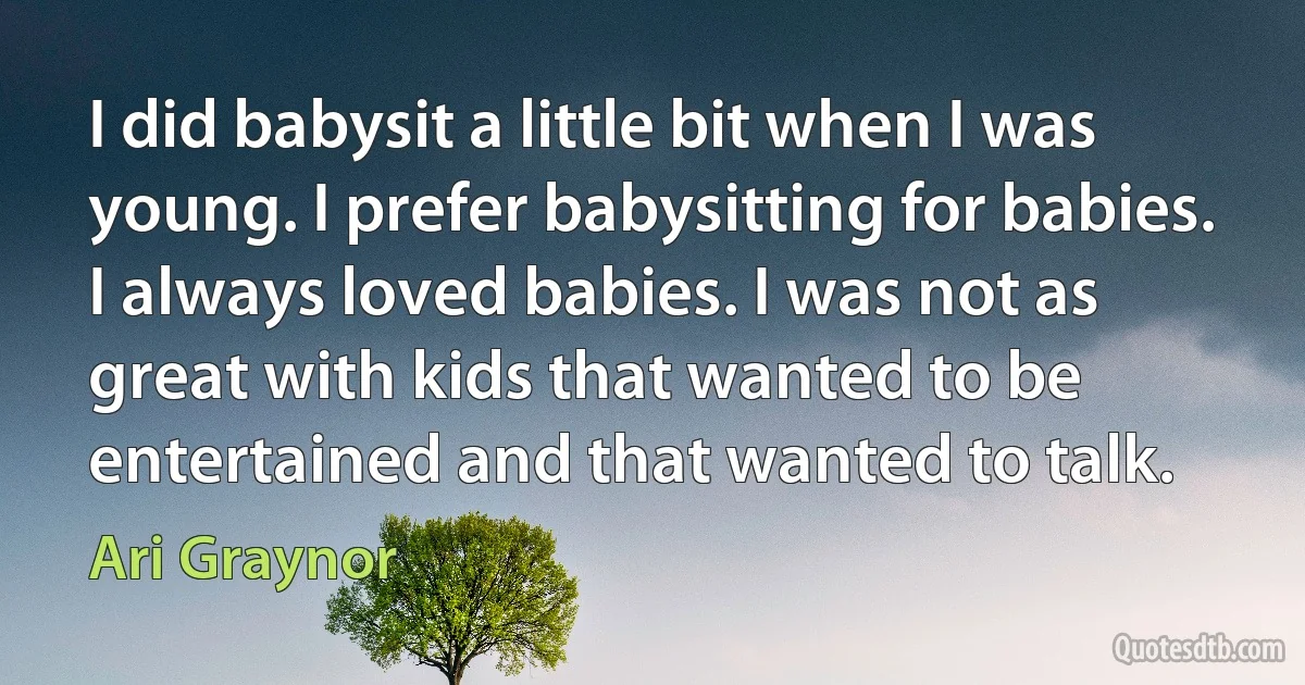 I did babysit a little bit when I was young. I prefer babysitting for babies. I always loved babies. I was not as great with kids that wanted to be entertained and that wanted to talk. (Ari Graynor)