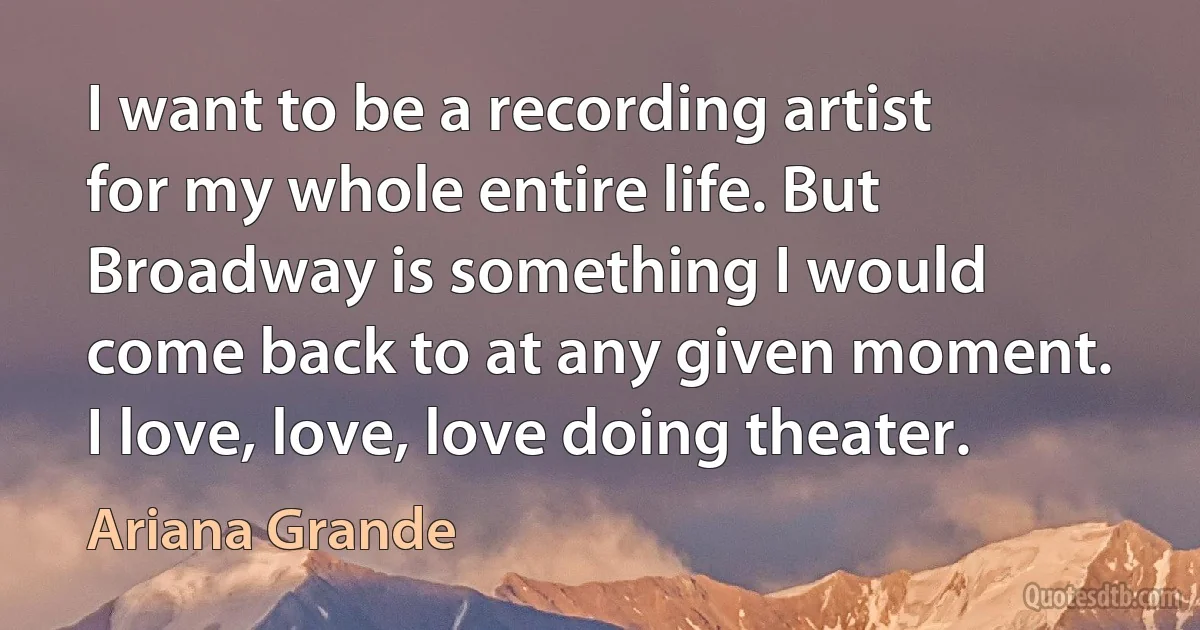 I want to be a recording artist for my whole entire life. But Broadway is something I would come back to at any given moment. I love, love, love doing theater. (Ariana Grande)