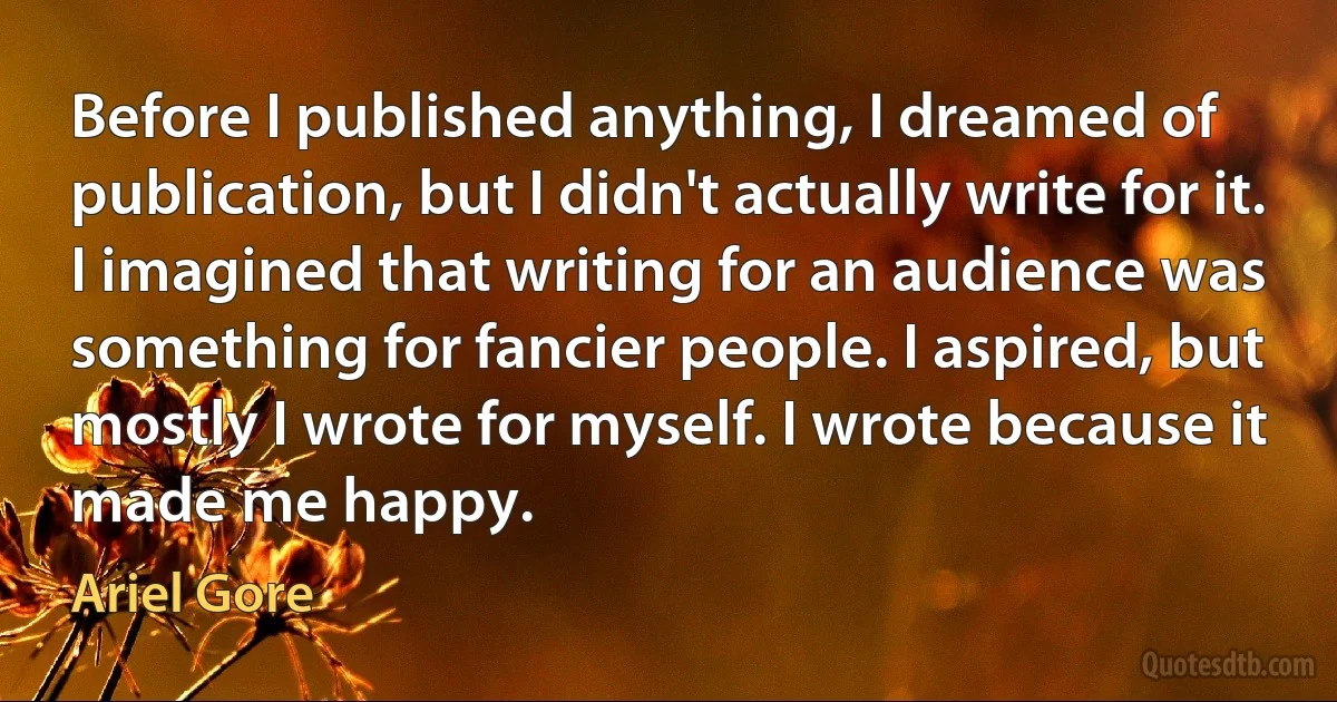 Before I published anything, I dreamed of publication, but I didn't actually write for it. I imagined that writing for an audience was something for fancier people. I aspired, but mostly I wrote for myself. I wrote because it made me happy. (Ariel Gore)