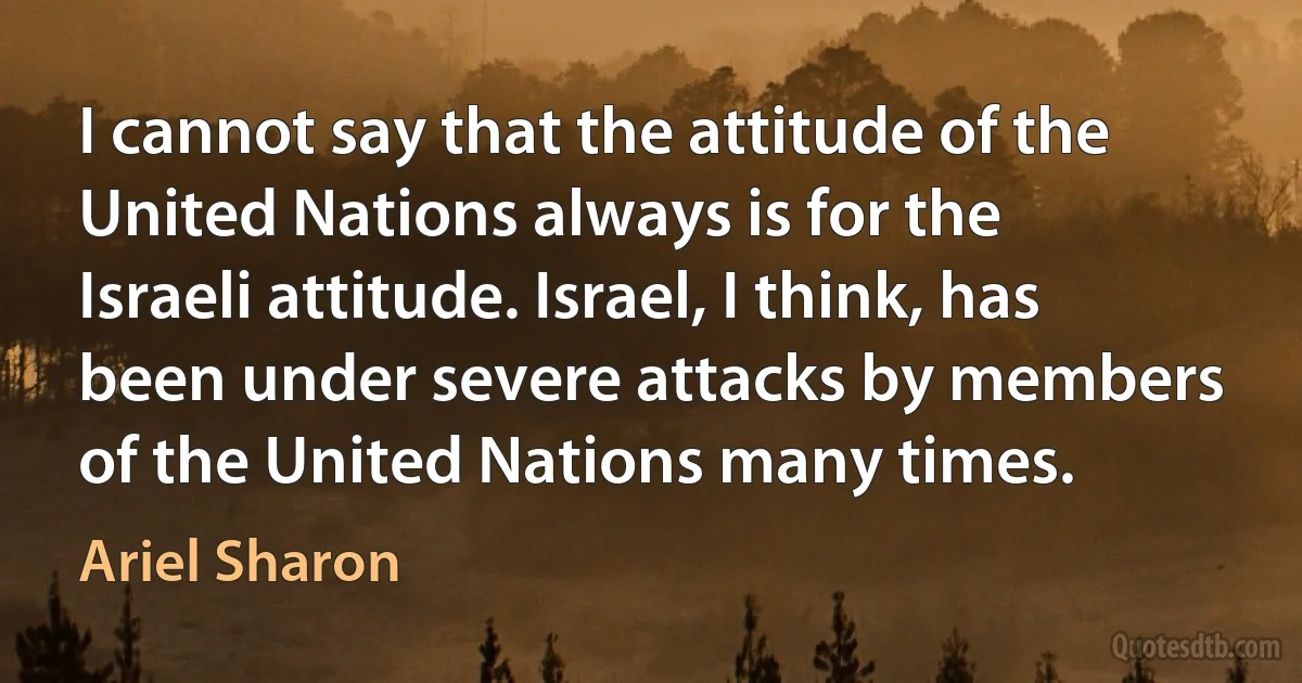 I cannot say that the attitude of the United Nations always is for the Israeli attitude. Israel, I think, has been under severe attacks by members of the United Nations many times. (Ariel Sharon)