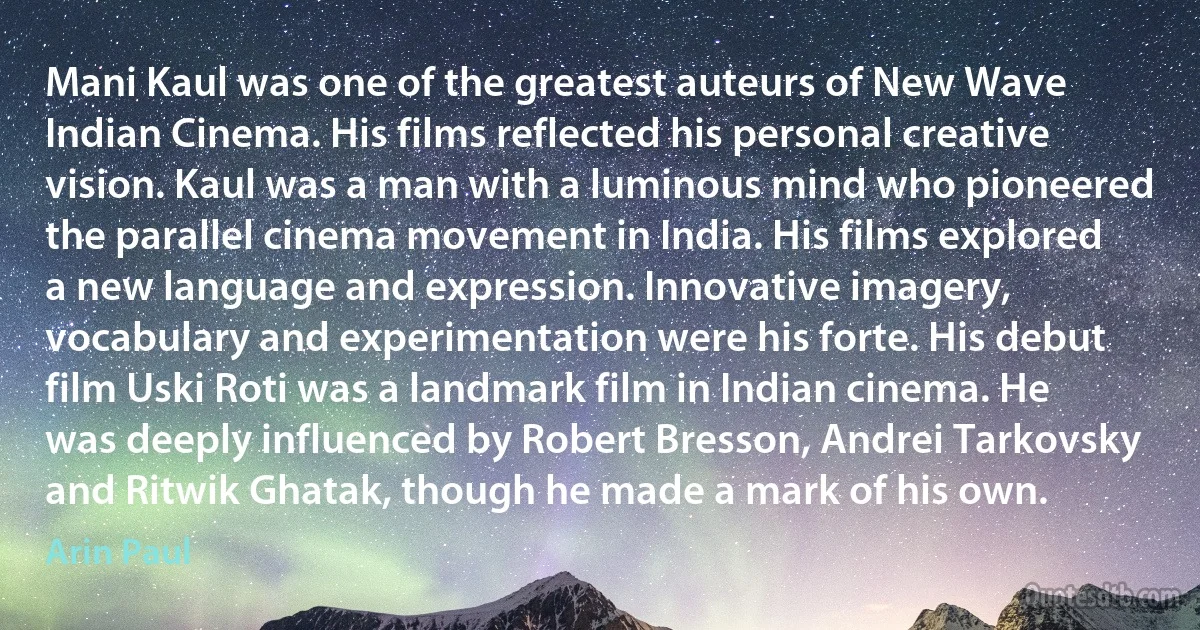 Mani Kaul was one of the greatest auteurs of New Wave Indian Cinema. His films reflected his personal creative vision. Kaul was a man with a luminous mind who pioneered the parallel cinema movement in India. His films explored a new language and expression. Innovative imagery, vocabulary and experimentation were his forte. His debut film Uski Roti was a landmark film in Indian cinema. He was deeply influenced by Robert Bresson, Andrei Tarkovsky and Ritwik Ghatak, though he made a mark of his own. (Arin Paul)