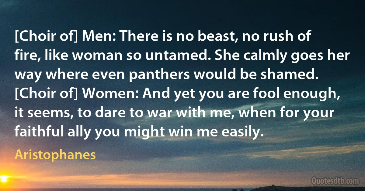 [Choir of] Men: There is no beast, no rush of fire, like woman so untamed. She calmly goes her way where even panthers would be shamed.
[Choir of] Women: And yet you are fool enough, it seems, to dare to war with me, when for your faithful ally you might win me easily. (Aristophanes)