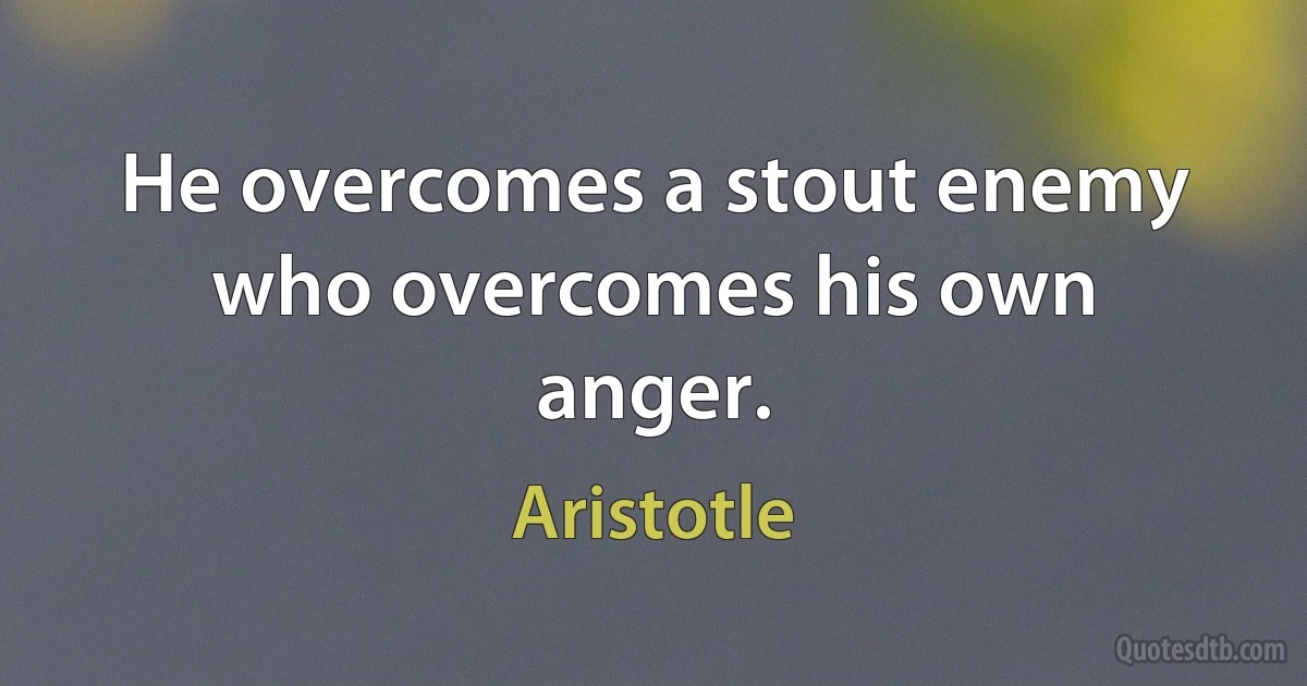 He overcomes a stout enemy who overcomes his own anger. (Aristotle)