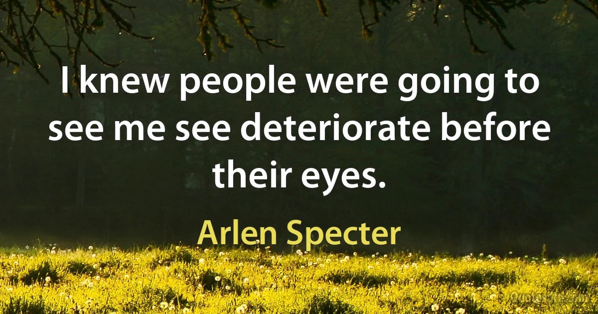 I knew people were going to see me see deteriorate before their eyes. (Arlen Specter)