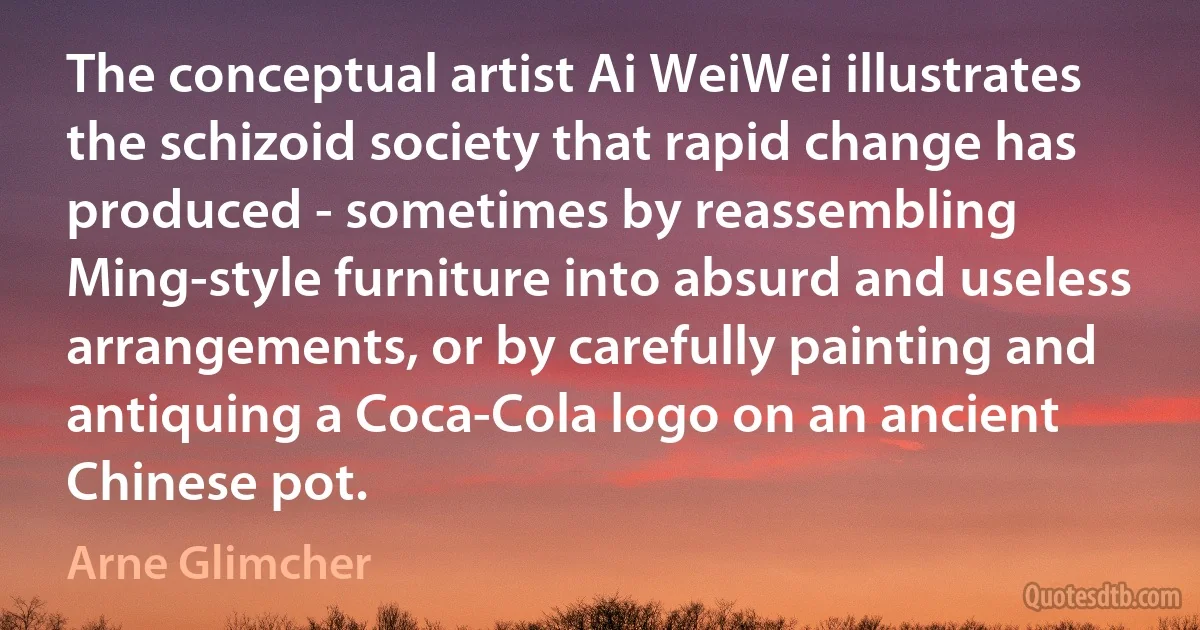 The conceptual artist Ai WeiWei illustrates the schizoid society that rapid change has produced - sometimes by reassembling Ming-style furniture into absurd and useless arrangements, or by carefully painting and antiquing a Coca-Cola logo on an ancient Chinese pot. (Arne Glimcher)