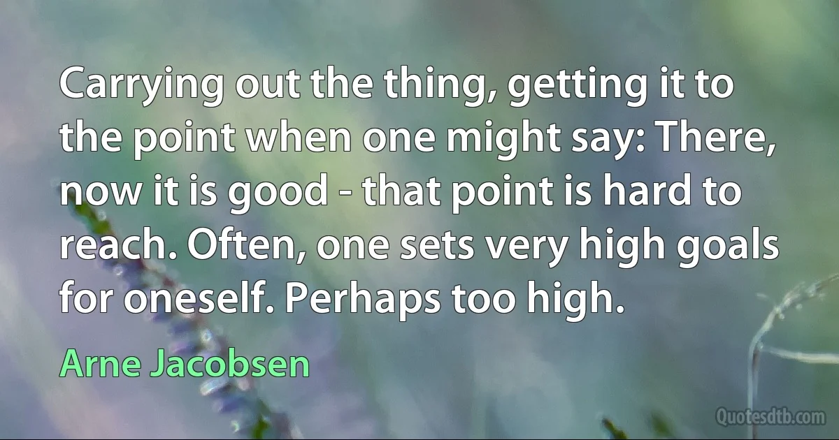 Carrying out the thing, getting it to the point when one might say: There, now it is good - that point is hard to reach. Often, one sets very high goals for oneself. Perhaps too high. (Arne Jacobsen)