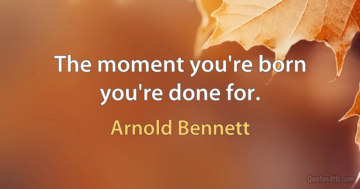 The moment you're born you're done for. (Arnold Bennett)