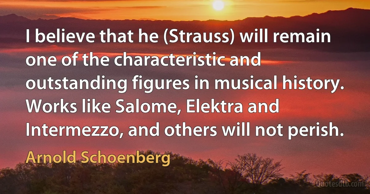 I believe that he (Strauss) will remain one of the characteristic and outstanding figures in musical history. Works like Salome, Elektra and Intermezzo, and others will not perish. (Arnold Schoenberg)