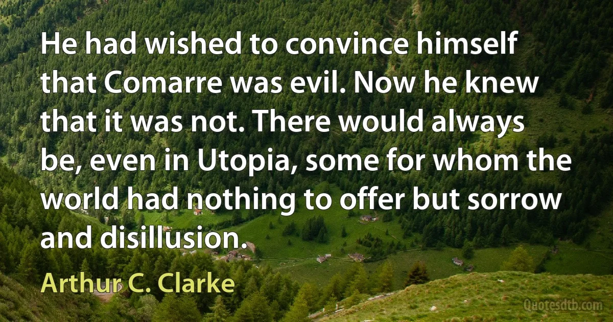 He had wished to convince himself that Comarre was evil. Now he knew that it was not. There would always be, even in Utopia, some for whom the world had nothing to offer but sorrow and disillusion. (Arthur C. Clarke)