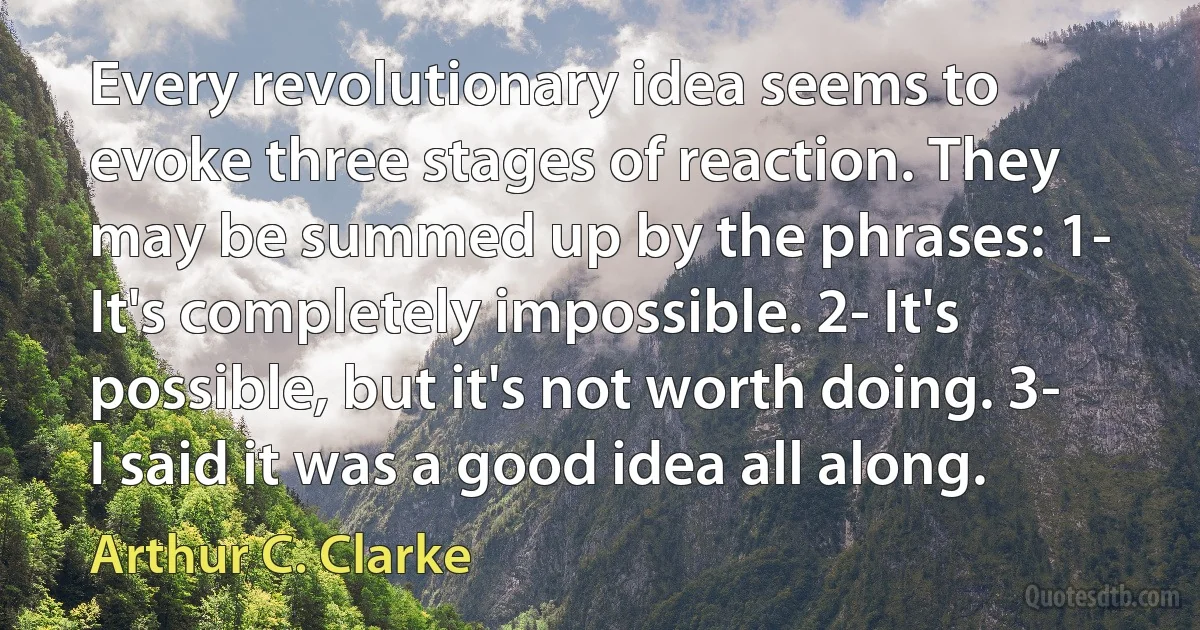 Every revolutionary idea seems to evoke three stages of reaction. They may be summed up by the phrases: 1- It's completely impossible. 2- It's possible, but it's not worth doing. 3- I said it was a good idea all along. (Arthur C. Clarke)