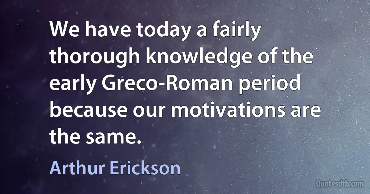 We have today a fairly thorough knowledge of the early Greco-Roman period because our motivations are the same. (Arthur Erickson)