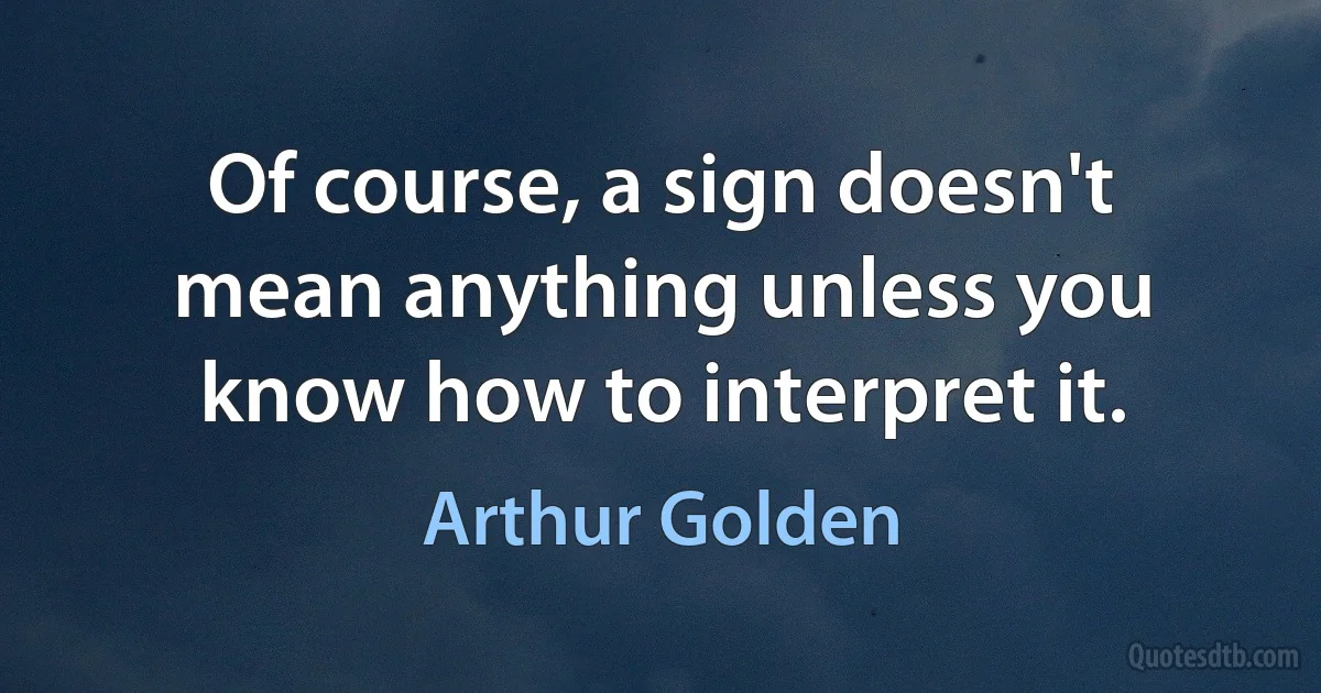 Of course, a sign doesn't mean anything unless you know how to interpret it. (Arthur Golden)