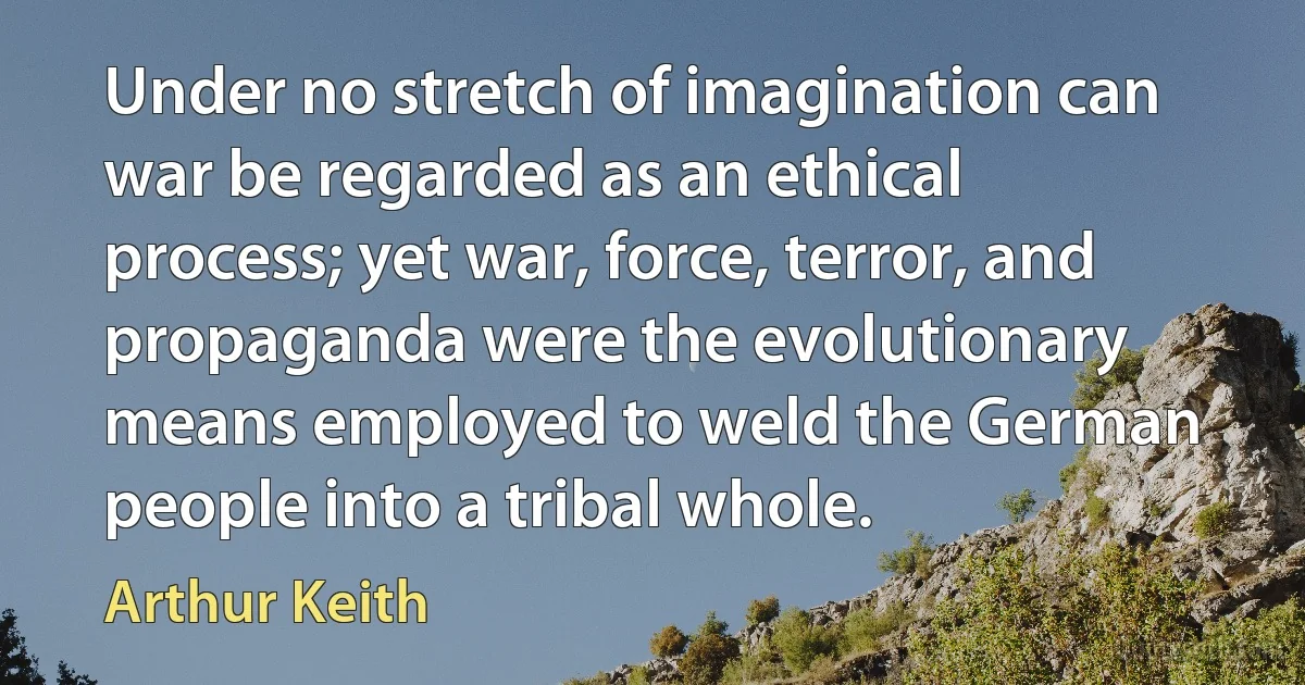 Under no stretch of imagination can war be regarded as an ethical process; yet war, force, terror, and propaganda were the evolutionary means employed to weld the German people into a tribal whole. (Arthur Keith)