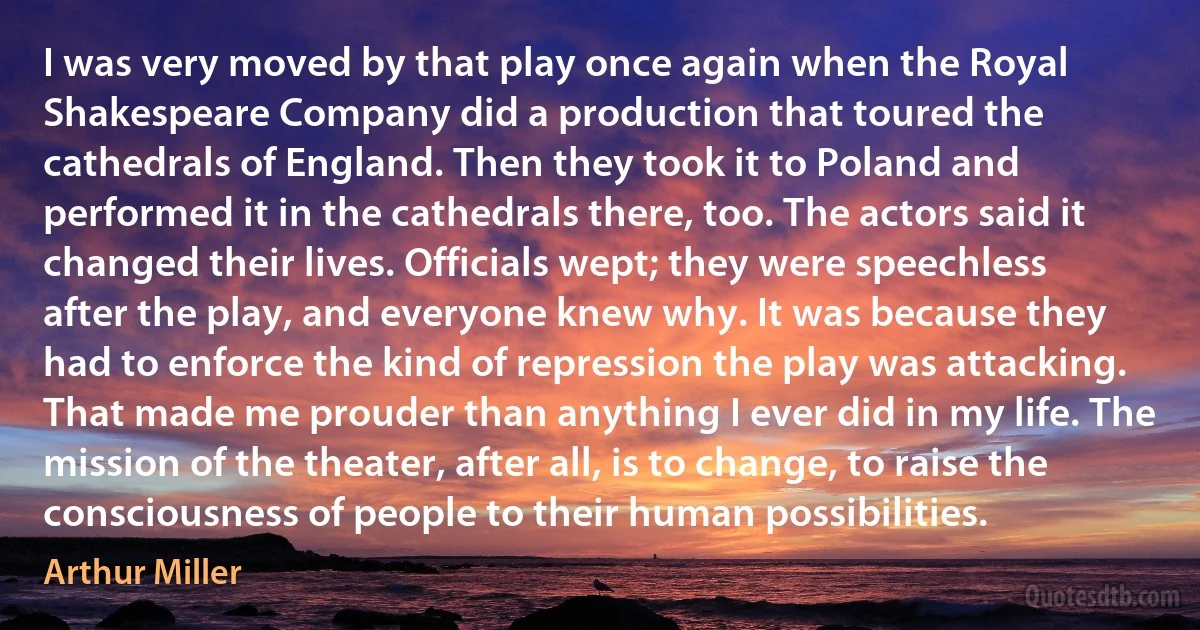 I was very moved by that play once again when the Royal Shakespeare Company did a production that toured the cathedrals of England. Then they took it to Poland and performed it in the cathedrals there, too. The actors said it changed their lives. Officials wept; they were speechless after the play, and everyone knew why. It was because they had to enforce the kind of repression the play was attacking. That made me prouder than anything I ever did in my life. The mission of the theater, after all, is to change, to raise the consciousness of people to their human possibilities. (Arthur Miller)