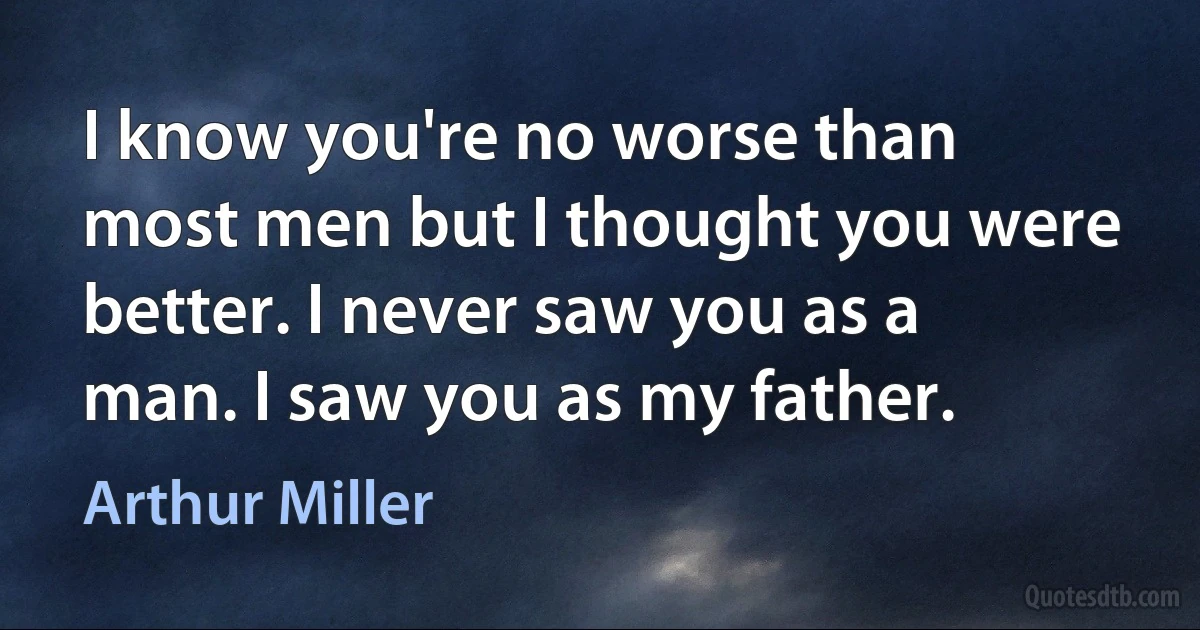 I know you're no worse than most men but I thought you were better. I never saw you as a man. I saw you as my father. (Arthur Miller)