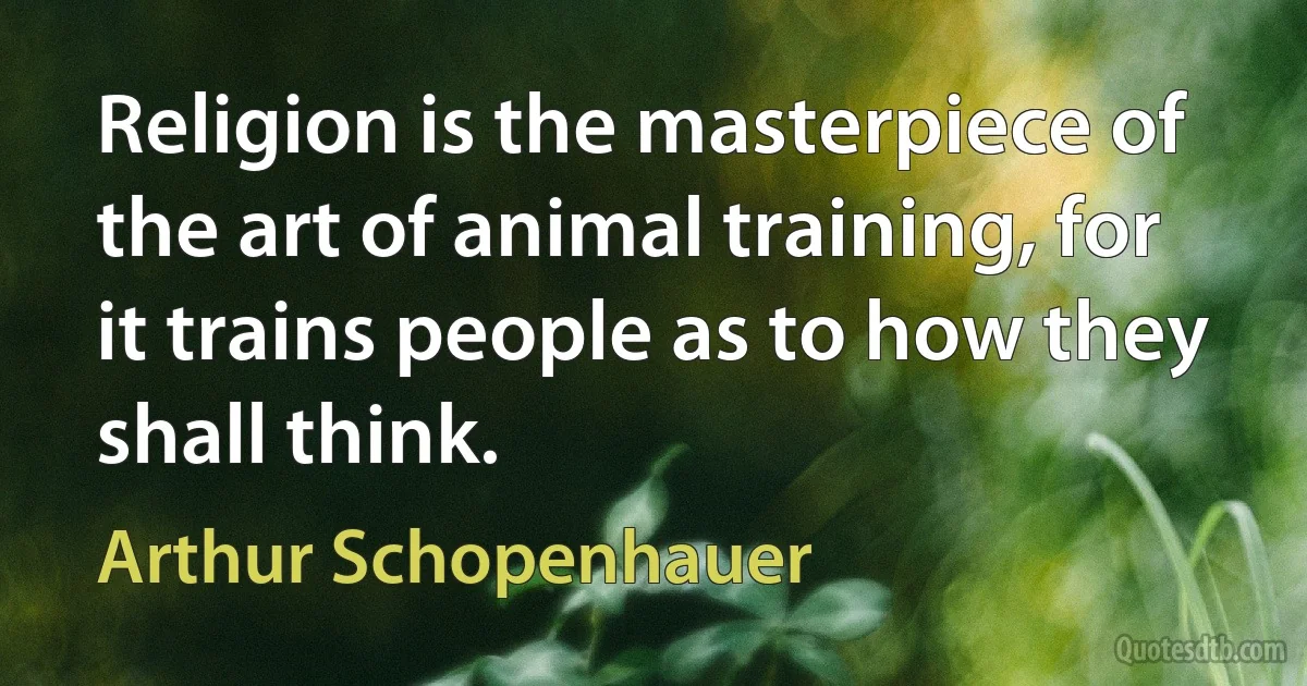 Religion is the masterpiece of the art of animal training, for it trains people as to how they shall think. (Arthur Schopenhauer)