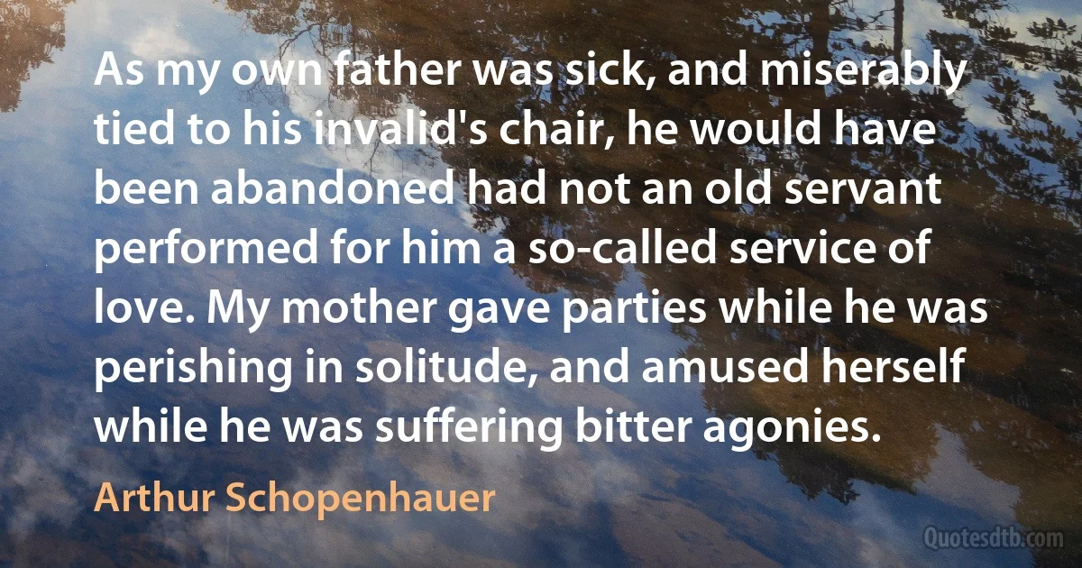 As my own father was sick, and miserably tied to his invalid's chair, he would have been abandoned had not an old servant performed for him a so-called service of love. My mother gave parties while he was perishing in solitude, and amused herself while he was suffering bitter agonies. (Arthur Schopenhauer)