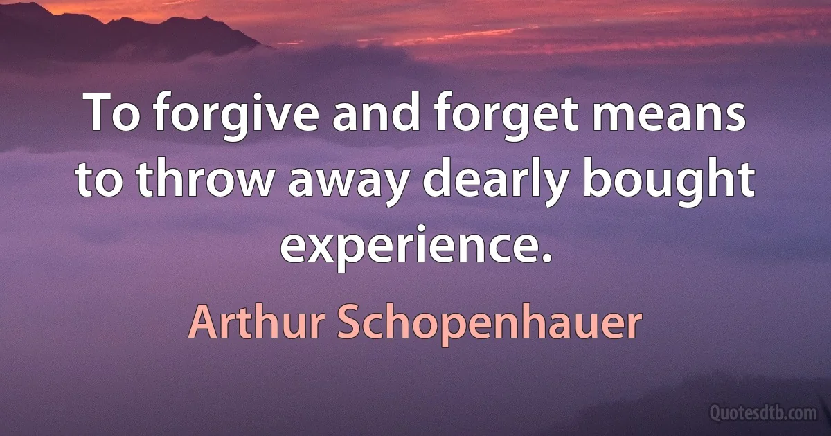 To forgive and forget means to throw away dearly bought experience. (Arthur Schopenhauer)