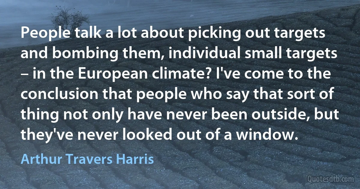 People talk a lot about picking out targets and bombing them, individual small targets – in the European climate? I've come to the conclusion that people who say that sort of thing not only have never been outside, but they've never looked out of a window. (Arthur Travers Harris)